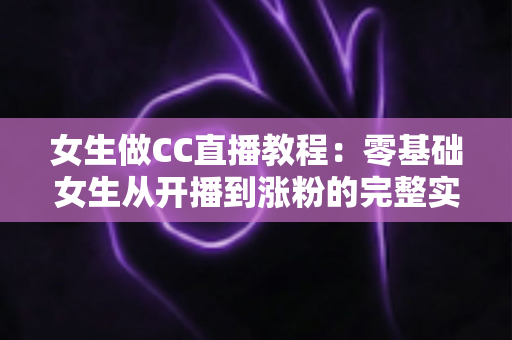 女生做CC直播教程：零基础女生从开播到涨粉的完整实战指南