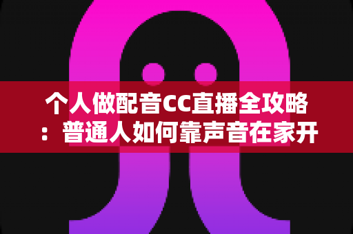 个人做配音CC直播全攻略：普通人如何靠声音在家开启直播副业变现之路