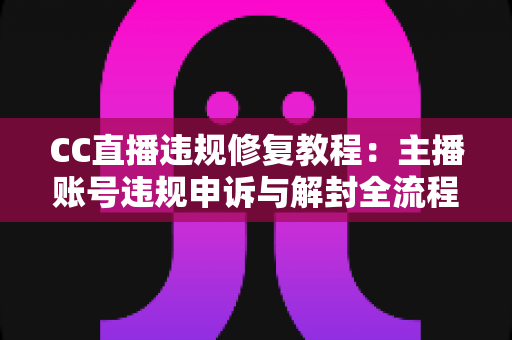 CC直播违规修复教程：主播账号违规申诉与解封全流程详解