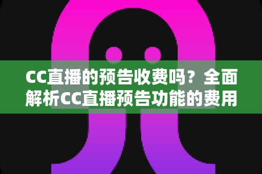 CC直播的预告收费吗？全面解析CC直播预告功能的费用真相与免费使用攻略