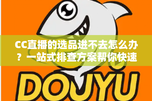 CC直播的选品进不去怎么办？一站式排查方案帮你快速恢复选品功能
