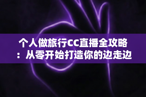个人做旅行CC直播全攻略：从零开始打造你的边走边播事业