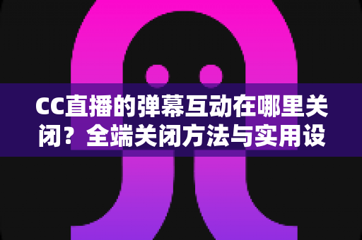 CC直播的弹幕互动在哪里关闭？全端关闭方法与实用设置指南一网打尽