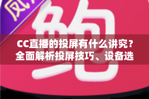 CC直播的投屏有什么讲究？全面解析投屏技巧、设备选择与避坑指南，助你畅享高清流畅的大屏直播体验