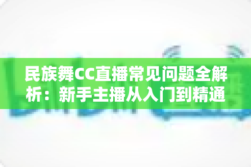 民族舞CC直播常见问题全解析:新手主播从入门到精通的实用指南 民族舞CC直播常见问题全解析:新手主播从入门到精通的实用指南