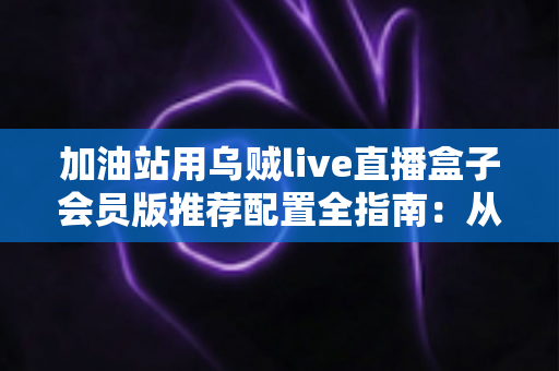 加油站用乌贼live直播盒子会员版推荐配置全指南：从硬件选型到网络部署的完整解决方案