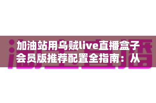 加油站用乌贼live直播盒子会员版推荐配置全指南：从硬件选型到网络部署的完整解决方案