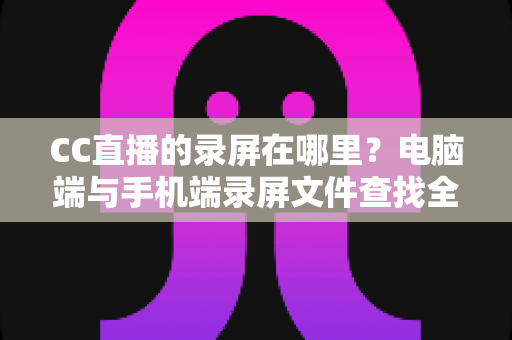 CC直播的录屏在哪里？电脑端与手机端录屏文件查找全攻略，一篇搞定存储路径定位与高效管理技巧