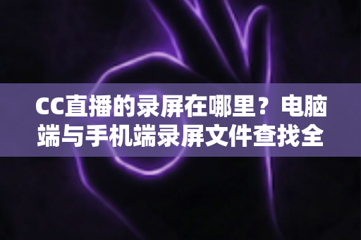 CC直播的录屏在哪里？电脑端与手机端录屏文件查找全攻略，一篇搞定存储路径定位与高效管理技巧