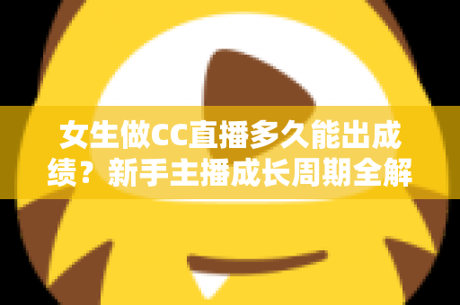 女生做CC直播多久能出成绩？新手主播成长周期全解析与快速涨粉指南