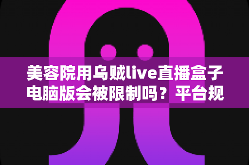 美容院用乌贼live直播盒子电脑版会被限制吗？平台规则深度解析与合规直播实战指南