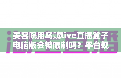 美容院用乌贼live直播盒子电脑版会被限制吗？平台规则深度解析与合规直播实战指南