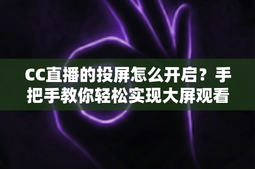 CC直播的投屏怎么开启？手把手教你轻松实现大屏观看体验的完整指南