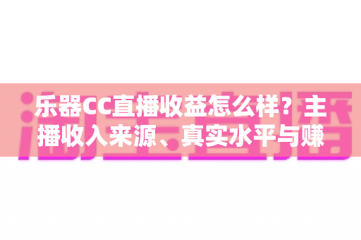 乐器CC直播收益怎么样？主播收入来源、真实水平与赚钱技巧全面解析