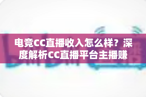 电竞CC直播收入怎么样？深度解析CC直播平台主播赚钱水平、收入构成与提升技巧全攻略
