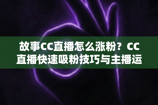 故事CC直播怎么涨粉?CC直播快速吸粉技巧与主播运营实战全攻略 故事CC直播怎么涨粉?CC直播快速吸粉技巧与主播运营实战全攻略