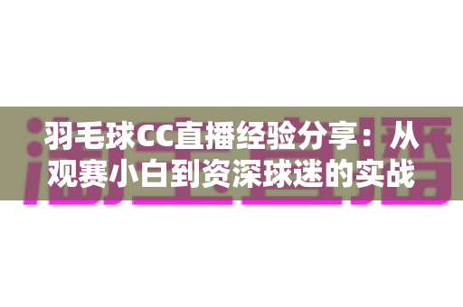 羽毛球CC直播经验分享：从观赛小白到资深球迷的实战指南——看球、互动、直播全方位干货整理