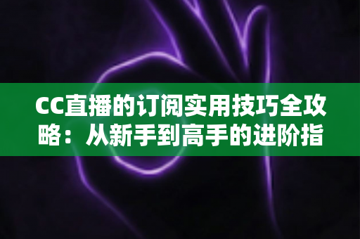 CC直播的订阅实用技巧全攻略：从新手到高手的进阶指南，轻松玩转直播订阅
