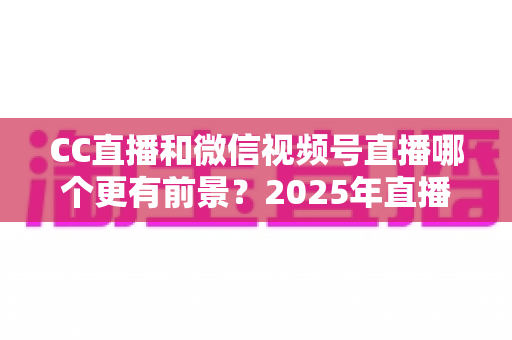 CC直播和微信视频号直播哪个更有前景?2025年直播平台全方位对比分析与创作者选择指南 CC直播和微信视频号直播哪个更有前景?2025年直播平台全方位对比分析与创作者选择指南