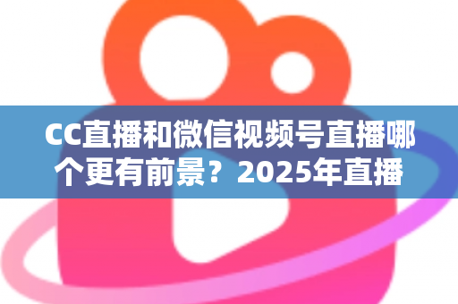 CC直播和微信视频号直播哪个更有前景?2025年直播平台全方位对比分析与创作者选择指南 CC直播和微信视频号直播哪个更有前景?2025年直播平台全方位对比分析与创作者选择指南