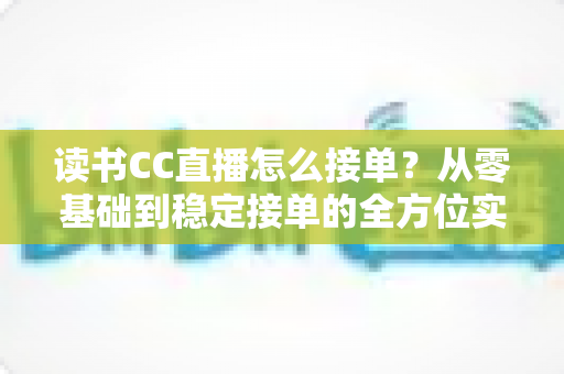 读书CC直播怎么接单？从零基础到稳定接单的全方位实战指南
