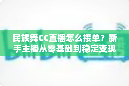 民族舞CC直播怎么接单？新手主播从零基础到稳定变现的全流程实战攻略