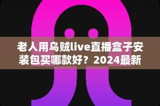 老人用乌贼live直播盒子安装包买哪款好？2024最新选购指南，手把手教你避开选购陷阱