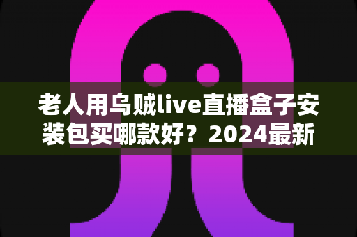 老人用乌贼live直播盒子安装包买哪款好？2024最新选购指南，手把手教你避开选购陷阱