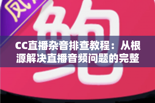 CC直播杂音排查教程：从根源解决直播音频问题的完整指南