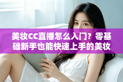 美妆CC直播怎么入门?零基础新手也能快速上手的美妆直播实战全攻略 美妆CC直播怎么入门?零基础新手也能快速上手的美妆直播实战全攻略