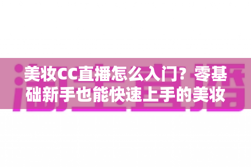 美妆CC直播怎么入门?零基础新手也能快速上手的美妆直播实战全攻略 美妆CC直播怎么入门?零基础新手也能快速上手的美妆直播实战全攻略