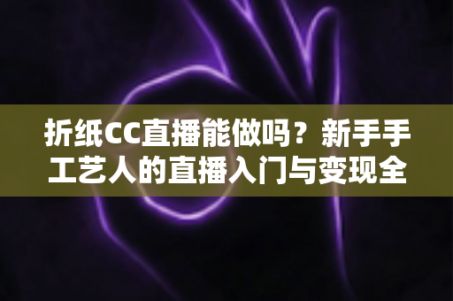 折纸CC直播能做吗?新手手工艺人的直播入门与变现全攻略 折纸CC直播能做吗?新手手工艺人的直播入门与变现全攻略