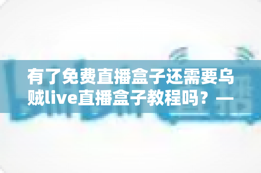 有了免费直播盒子还需要乌贼live直播盒子教程吗？——新手必看的直播盒子选择与使用全攻略