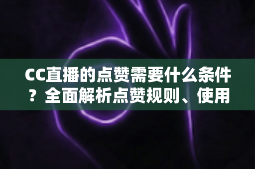 CC直播的点赞需要什么条件？全面解析点赞规则、使用限制与互动技巧指南