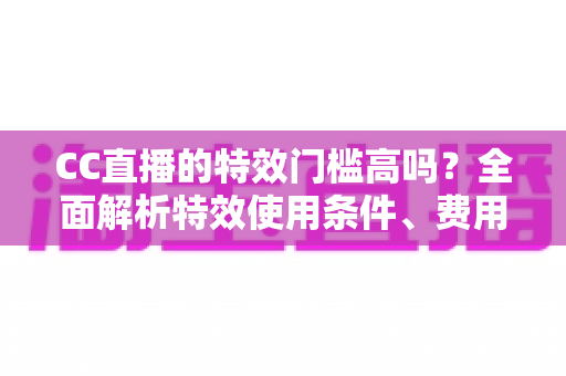 CC直播的特效门槛高吗？全面解析特效使用条件、费用与新手快速上手攻略