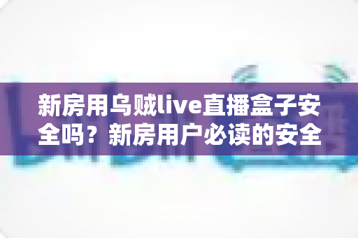 新房用乌贼live直播盒子安全吗?新房用户必读的安全使用全指南 新房用乌贼live直播盒子安全吗?新房用户必读的安全使用全指南