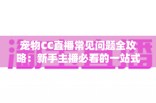 宠物CC直播常见问题全攻略:新手主播必看的一站式开播指南与运营答疑手册 宠物CC直播常见问题全攻略:新手主播必看的一站式开播指南与运营答疑手册