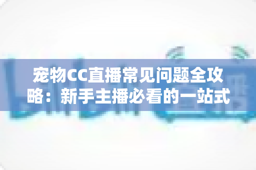 宠物CC直播常见问题全攻略:新手主播必看的一站式开播指南与运营答疑手册 宠物CC直播常见问题全攻略:新手主播必看的一站式开播指南与运营答疑手册