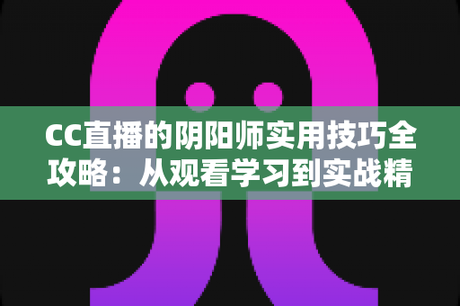 CC直播的阴阳师实用技巧全攻略:从观看学习到实战精通的完整指南 CC直播的阴阳师实用技巧全攻略:从观看学习到实战精通的完整指南