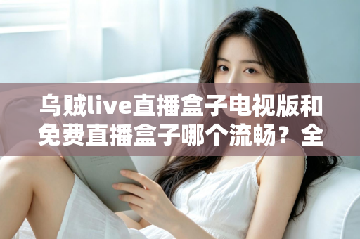 乌贼live直播盒子电视版和免费直播盒子哪个流畅?全面解析流畅度差异与实用优化指南 乌贼live直播盒子电视版和免费直播盒子哪个流畅?全面解析流畅度差异与实用优化指南
