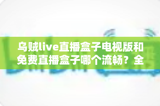 乌贼live直播盒子电视版和免费直播盒子哪个流畅?全面解析流畅度差异与实用优化指南 乌贼live直播盒子电视版和免费直播盒子哪个流畅?全面解析流畅度差异与实用优化指南