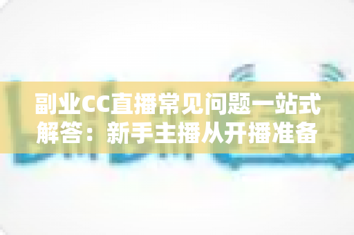 副业CC直播常见问题一站式解答:新手主播从开播准备到稳定变现的完全指南 副业CC直播常见问题一站式解答:新手主播从开播准备到稳定变现的完全指南