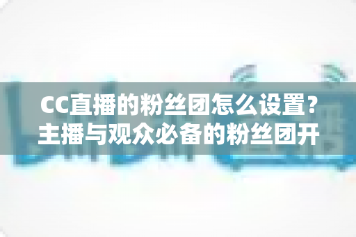 CC直播的粉丝团怎么设置？主播与观众必备的粉丝团开通、运营与常见问题全攻略