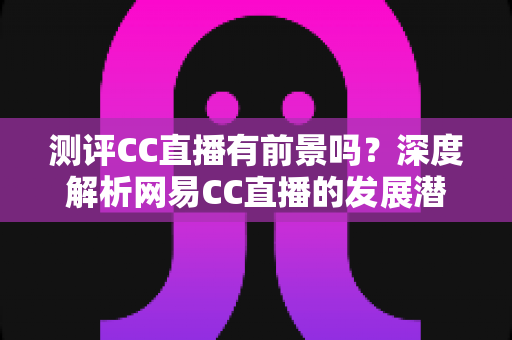 测评CC直播有前景吗?深度解析网易CC直播的发展潜力、优势短板与入行机遇 测评CC直播有前景吗?深度解析网易CC直播的发展潜力、优势短板与入行机遇
