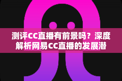 测评CC直播有前景吗?深度解析网易CC直播的发展潜力、优势短板与入行机遇 测评CC直播有前景吗?深度解析网易CC直播的发展潜力、优势短板与入行机遇