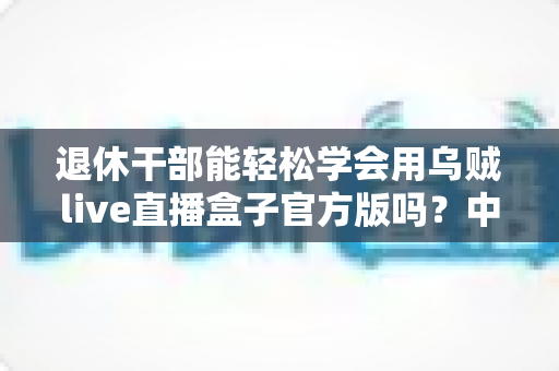 退休干部能轻松学会用乌贼live直播盒子官方版吗？中老年零基础开播实用指南