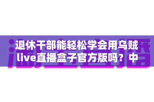 退休干部能轻松学会用乌贼live直播盒子官方版吗？中老年零基础开播实用指南
