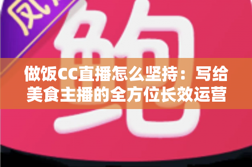 做饭CC直播怎么坚持：写给美食主播的全方位长效运营指南