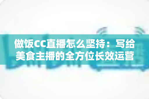做饭CC直播怎么坚持：写给美食主播的全方位长效运营指南