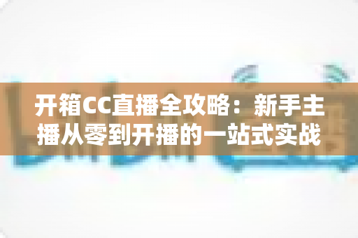 开箱CC直播全攻略：新手主播从零到开播的一站式实战指南